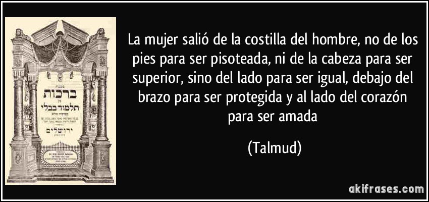 La mujer salió de la costilla del hombre, no de los pies para ser pisoteada, ni de la cabeza para ser superior, sino del lado para ser igual, debajo del brazo para ser protegida y al lado del corazón para ser amada (Talmud)