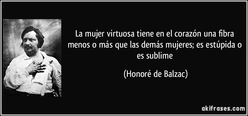 La mujer virtuosa tiene en el corazón una fibra menos o más que las demás mujeres; es estúpida o es sublime (Honoré de Balzac)