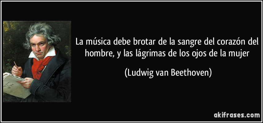 La música debe brotar de la sangre del corazón del hombre, y las lágrimas de los ojos de la mujer (Ludwig van Beethoven)