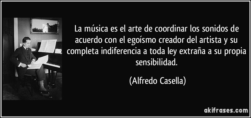 La música es el arte de coordinar los sonidos de acuerdo con el egoísmo creador del artista y su completa indiferencia a toda ley extraña a su propia sensibilidad. (Alfredo Casella)