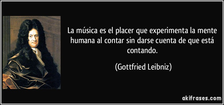 La música es el placer que experimenta la mente humana al contar sin darse cuenta de que está contando. (Gottfried Leibniz)
