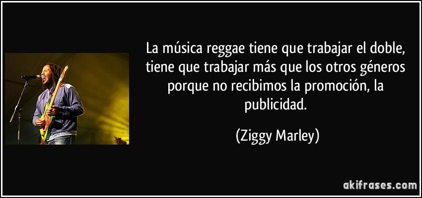 La música reggae tiene que trabajar el doble, tiene que trabajar más que los otros géneros porque no recibimos la promoción, la publicidad. (Ziggy Marley)