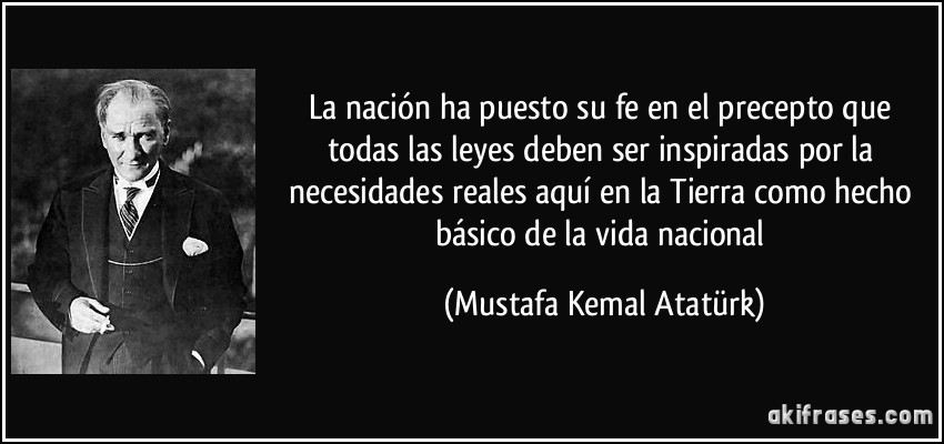 La nación ha puesto su fe en el precepto que todas las leyes deben ser inspiradas por la necesidades reales aquí en la Tierra como hecho básico de la vida nacional (Mustafa Kemal Atatürk)