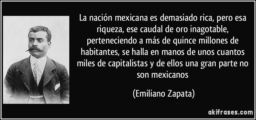 La nación mexicana es demasiado rica, pero esa riqueza, ese caudal de oro inagotable, perteneciendo a más de quince millones de habitantes, se halla en manos de unos cuantos miles de capitalistas y de ellos una gran parte no son mexicanos (Emiliano Zapata)