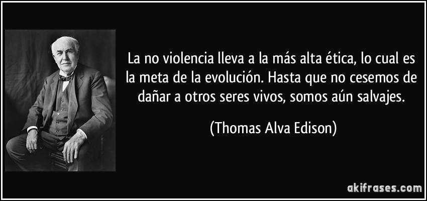 La no violencia lleva a la más alta ética, lo cual es la meta de la evolución. Hasta que no cesemos de dañar a otros seres vivos, somos aún salvajes. (Thomas Alva Edison)