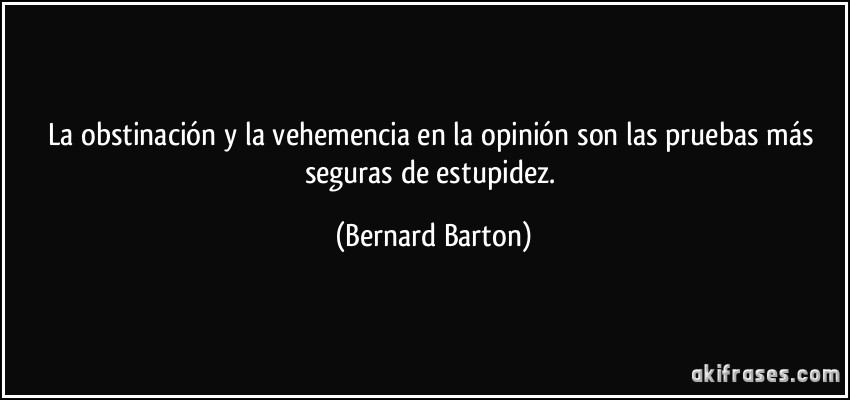 La obstinación y la vehemencia en la opinión son las pruebas más seguras de estupidez. (Bernard Barton)