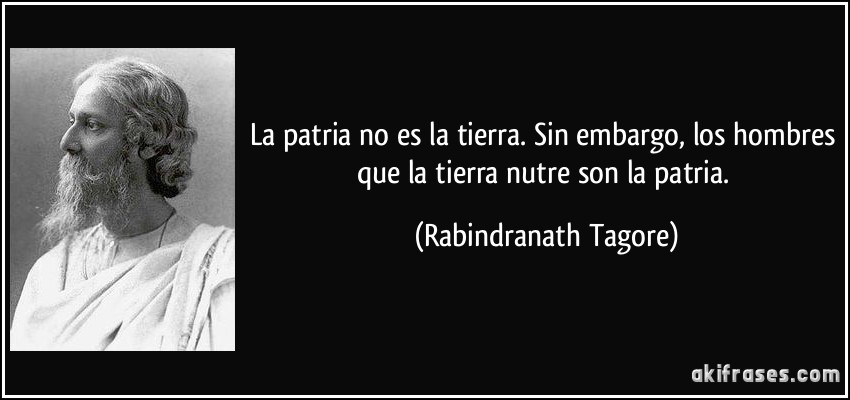 La patria no es la tierra. Sin embargo, los hombres que la tierra nutre son la patria. (Rabindranath Tagore)