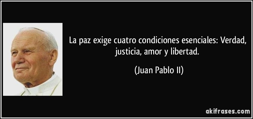 La paz exige cuatro condiciones esenciales: Verdad, justicia, amor y libertad. (Juan Pablo II)