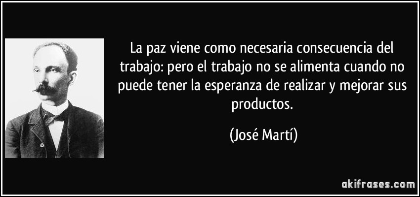 La paz viene como necesaria consecuencia del trabajo: pero el trabajo no se alimenta cuando no puede tener la esperanza de realizar y mejorar sus productos. (José Martí)