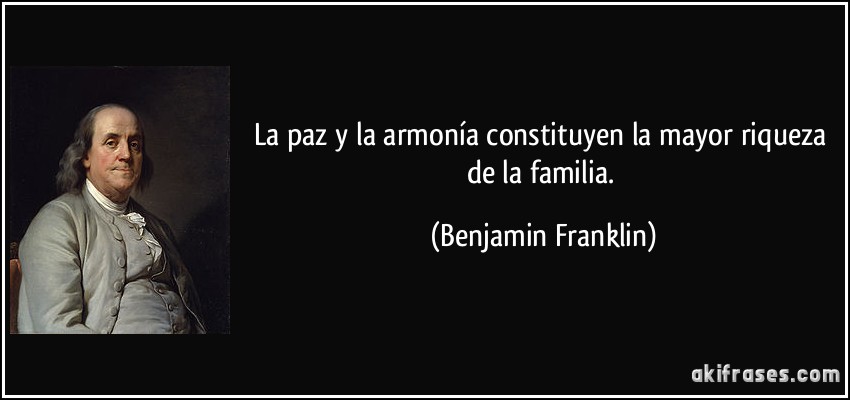 La paz y la armonía constituyen la mayor riqueza de la familia. (Benjamin Franklin)