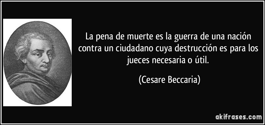 La pena de muerte es la guerra de una nación contra un ciudadano cuya destrucción es para los jueces necesaria o útil. (Cesare Beccaria)