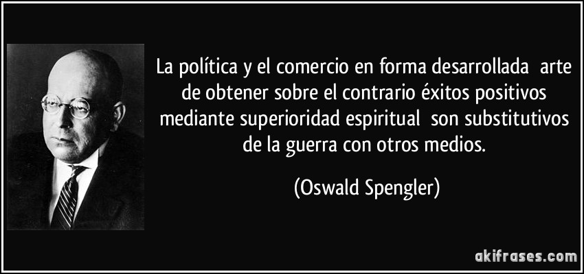 La política y el comercio en forma desarrollada arte de obtener sobre el contrario éxitos positivos mediante superioridad espiritual son substitutivos de la guerra con otros medios. (Oswald Spengler)