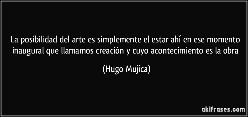 La posibilidad del arte es simplemente el estar ahí en ese momento inaugural que llamamos creación y cuyo acontecimiento es la obra (Hugo Mujica)