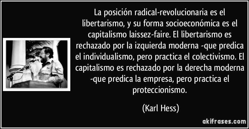 La posición radical-revolucionaria es el libertarismo, y su forma socioeconómica es el capitalismo laissez-faire. El libertarismo es rechazado por la izquierda moderna -que predica el individualismo, pero practica el colectivismo. El capitalismo es rechazado por la derecha moderna -que predica la empresa, pero practica el proteccionismo. (Karl Hess)