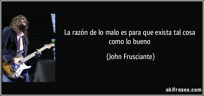 La razón de lo malo es para que exista tal cosa como lo bueno (John Frusciante)