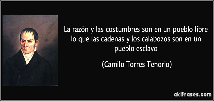 La razón y las costumbres son en un pueblo libre lo que las cadenas y los calabozos son en un pueblo esclavo (Camilo Torres Tenorio)