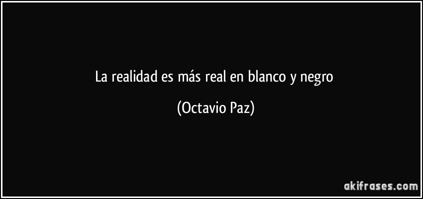 La realidad es más real en blanco y negro (Octavio Paz)