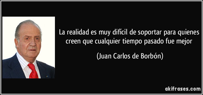 La realidad es muy difícil de soportar para quienes creen que cualquier tiempo pasado fue mejor (Juan Carlos de Borbón)