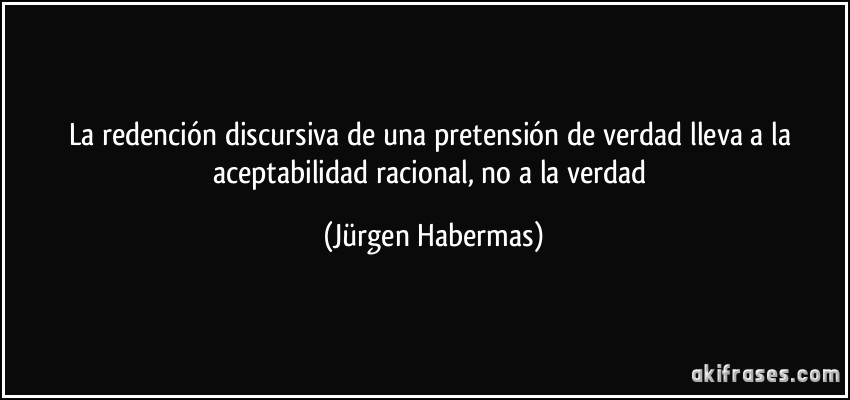 La redención discursiva de una pretensión de verdad lleva a la aceptabilidad racional, no a la verdad (Jürgen Habermas)
