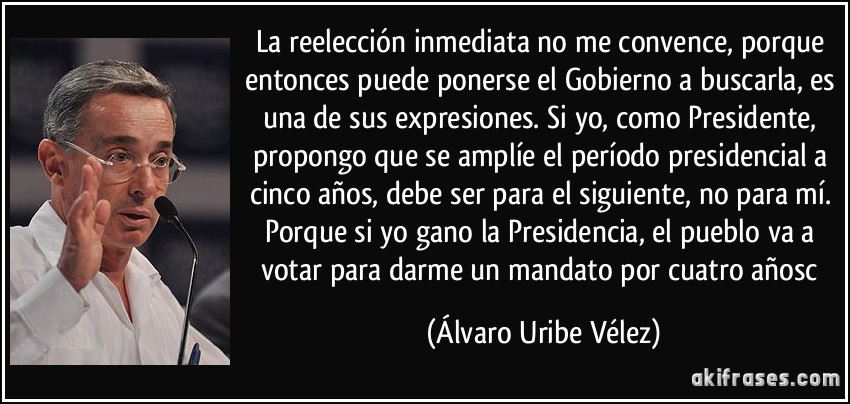 La reelección inmediata no me convence, porque entonces puede ponerse el Gobierno a buscarla, es una de sus expresiones. Si yo, como Presidente, propongo que se amplíe el período presidencial a cinco años, debe ser para el siguiente, no para mí. Porque si yo gano la Presidencia, el pueblo va a votar para darme un mandato por cuatro añosc (Álvaro Uribe Vélez)