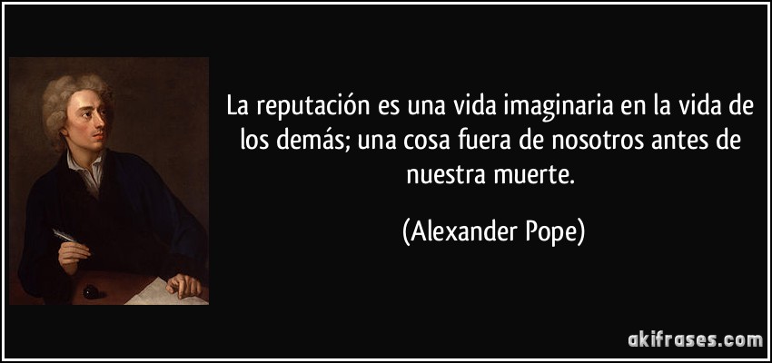 La reputación es una vida imaginaria en la vida de los demás; una cosa fuera de nosotros antes de nuestra muerte. (Alexander Pope)