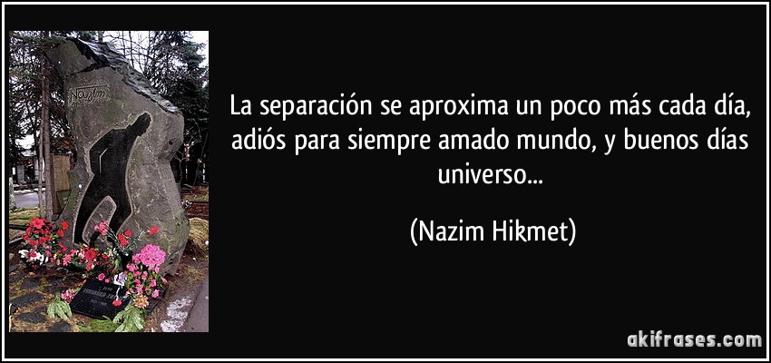 La separación se aproxima un poco más cada día, adiós para siempre amado mundo, y buenos días universo... (Nazim Hikmet)