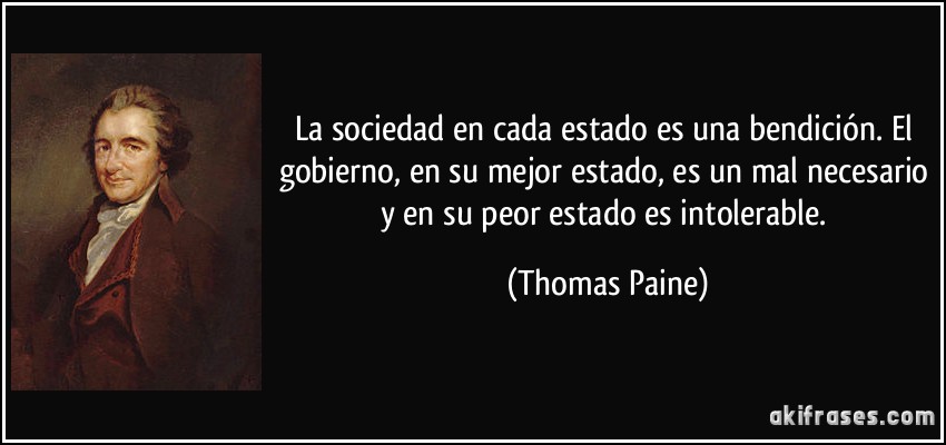 La sociedad en cada estado es una bendición. El gobierno, en su mejor estado, es un mal necesario y en su peor estado es intolerable. (Thomas Paine)