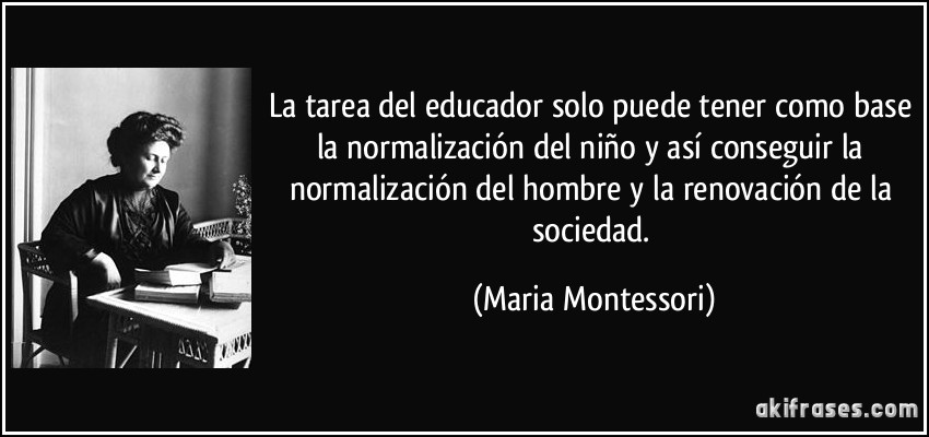 La tarea del educador solo puede tener como base la normalización del niño y así conseguir la normalización del hombre y la renovación de la sociedad. (Maria Montessori)