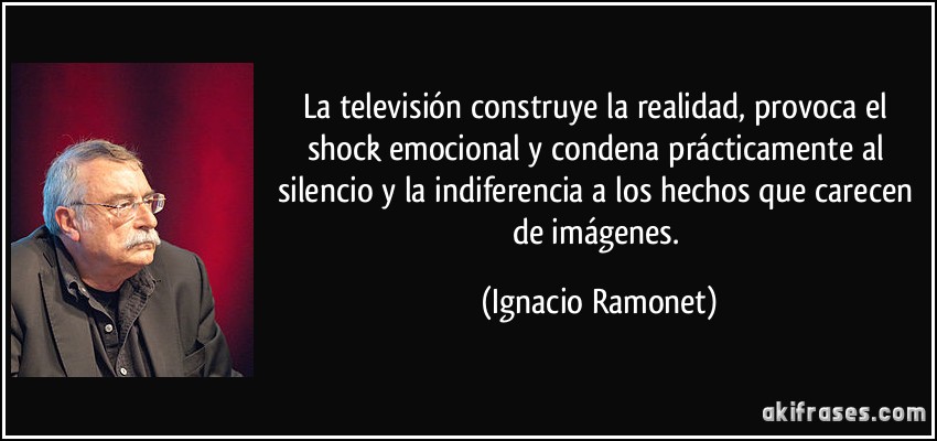 La televisión construye la realidad, provoca el shock emocional y condena prácticamente al silencio y la indiferencia a los hechos que carecen de imágenes. (Ignacio Ramonet)