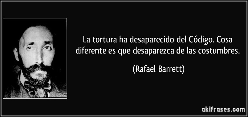 La tortura ha desaparecido del Código. Cosa diferente es que desaparezca de las costumbres. (Rafael Barrett)