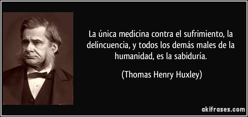 La única medicina contra el sufrimiento, la delincuencia, y todos los demás males de la humanidad, es la sabiduría. (Thomas Henry Huxley)