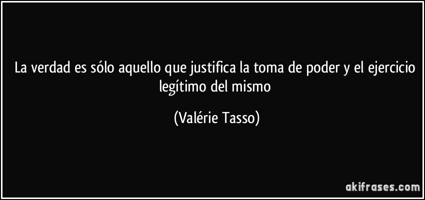 La verdad es sólo aquello que justifica la toma de poder y el ejercicio legítimo del mismo (Valérie Tasso)