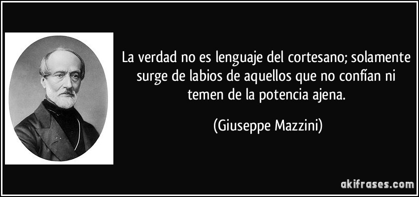 La verdad no es lenguaje del cortesano; solamente surge de labios de aquellos que no confían ni temen de la potencia ajena. (Giuseppe Mazzini)