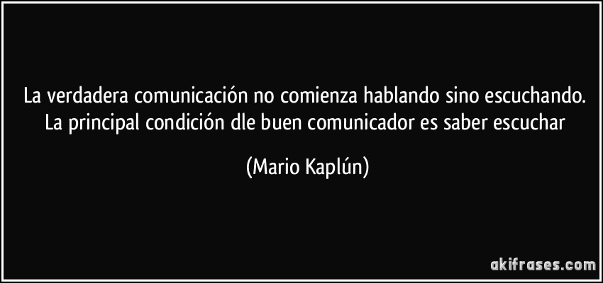 La verdadera comunicación no comienza hablando sino escuchando. La principal condición dle buen comunicador es saber escuchar (Mario Kaplún)