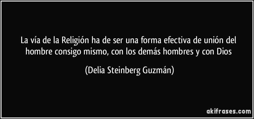 La vía de la Religión ha de ser una forma efectiva de unión del hombre consigo mismo, con los demás hombres y con Dios (Delia Steinberg Guzmán)