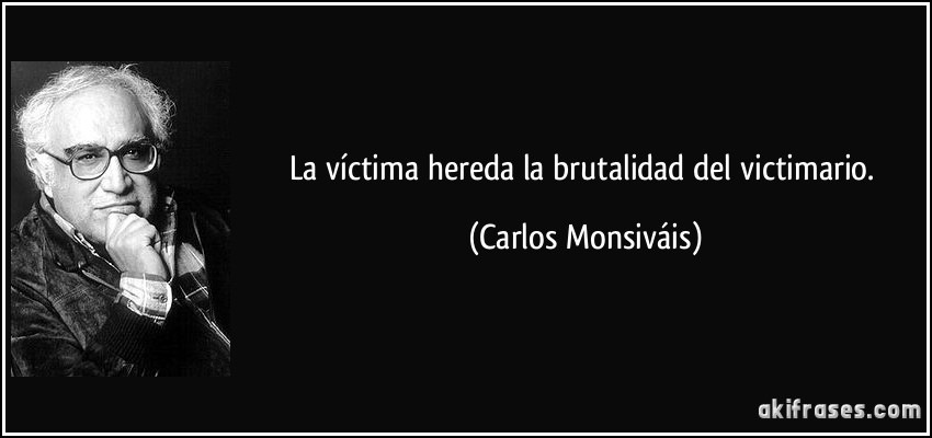 La víctima hereda la brutalidad del victimario. (Carlos Monsiváis)