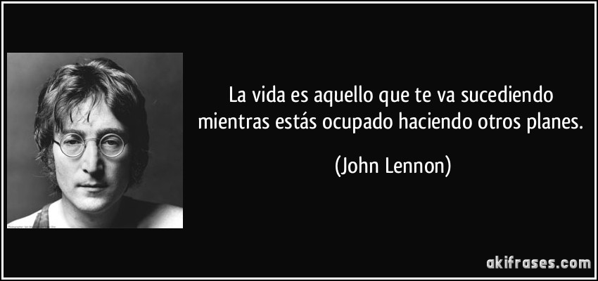 La vida es aquello que te va sucediendo mientras estás ocupado haciendo otros planes. (John Lennon)