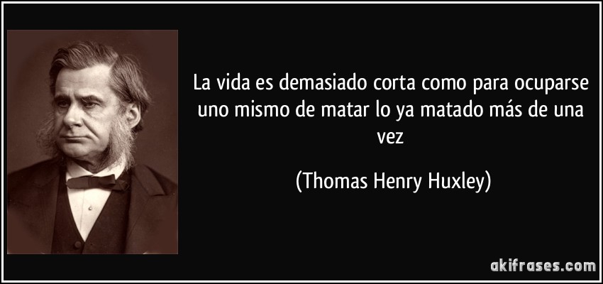 La vida es demasiado corta como para ocuparse uno mismo de matar lo ya matado más de una vez (Thomas Henry Huxley)