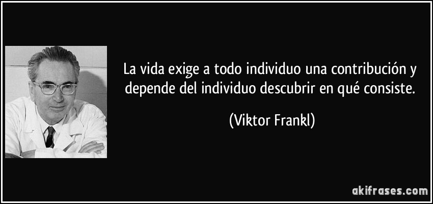 La vida exige a todo individuo una contribución y depende del individuo descubrir en qué consiste. (Viktor Frankl)
