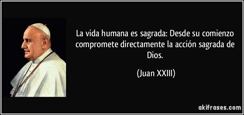La vida humana es sagrada: Desde su comienzo compromete directamente la acción sagrada de Dios. (Juan XXIII)
