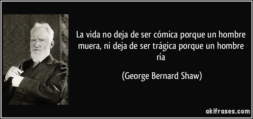La vida no deja de ser cómica porque un hombre muera, ni deja de ser trágica porque un hombre ría (George Bernard Shaw)
