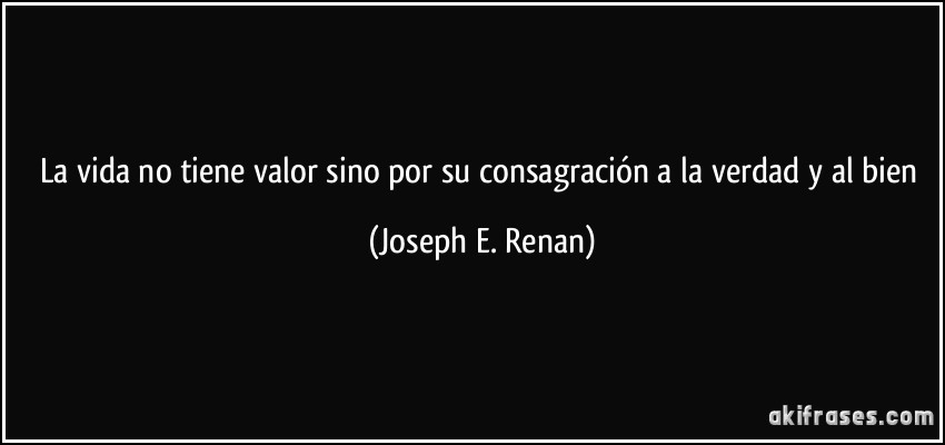 La vida no tiene valor sino por su consagración a la verdad y al bien (Joseph E. Renan)