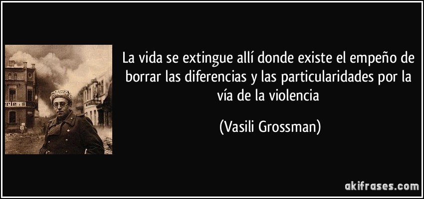 La vida se extingue allí donde existe el empeño de borrar las diferencias y las particularidades por la vía de la violencia (Vasili Grossman)
