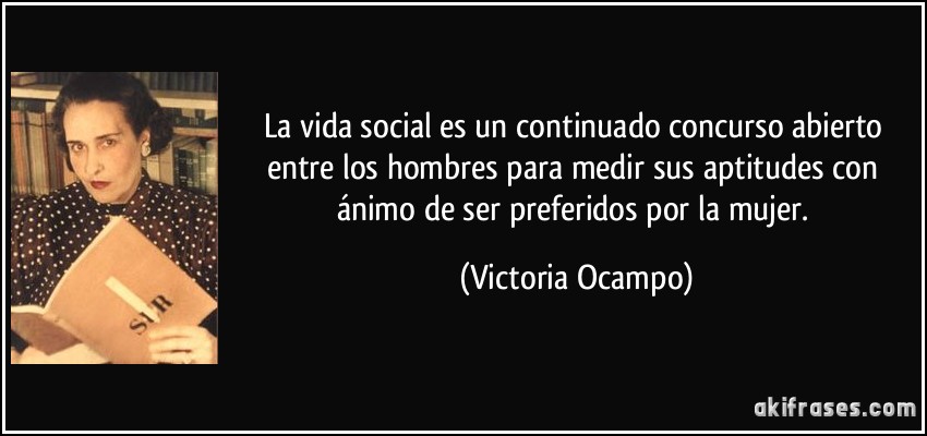 La vida social es un continuado concurso abierto entre los hombres para medir sus aptitudes con ánimo de ser preferidos por la mujer. (Victoria Ocampo)
