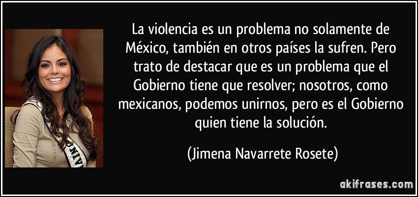 La violencia es un problema no solamente de México, también en otros países la sufren. Pero trato de destacar que es un problema que el Gobierno tiene que resolver; nosotros, como mexicanos, podemos unirnos, pero es el Gobierno quien tiene la solución. (Jimena Navarrete Rosete)