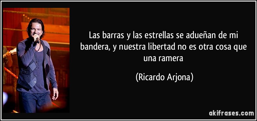 Las barras y las estrellas se adueñan de mi bandera, y nuestra libertad no es otra cosa que una ramera (Ricardo Arjona)