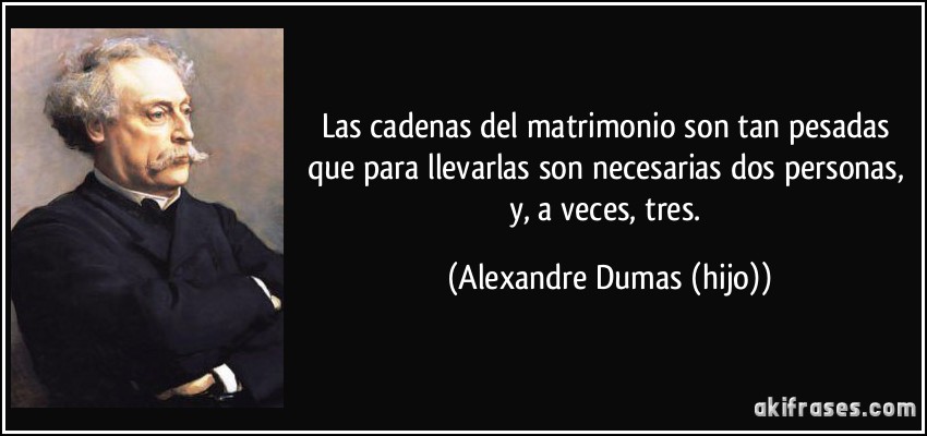 Las cadenas del matrimonio son tan pesadas que para llevarlas son necesarias dos personas, y, a veces, tres. (Alexandre Dumas (hijo))