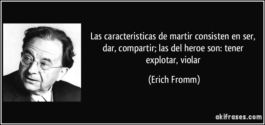 Las caracteristicas de martir consisten en ser, dar, compartir; las del heroe son: tener explotar, violar (Erich Fromm)