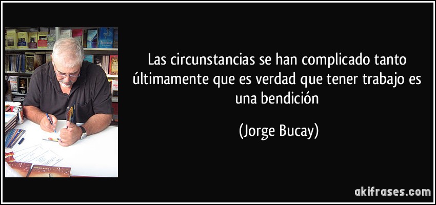 Las circunstancias se han complicado tanto últimamente que es verdad que tener trabajo es una bendición (Jorge Bucay)