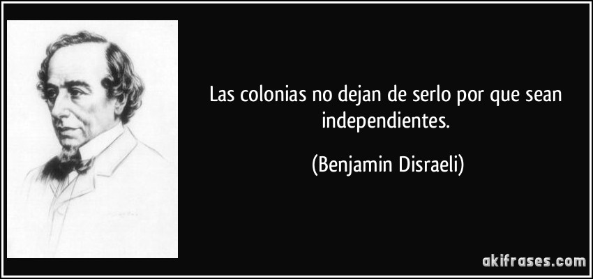 Las colonias no dejan de serlo por que sean independientes. (Benjamin Disraeli)